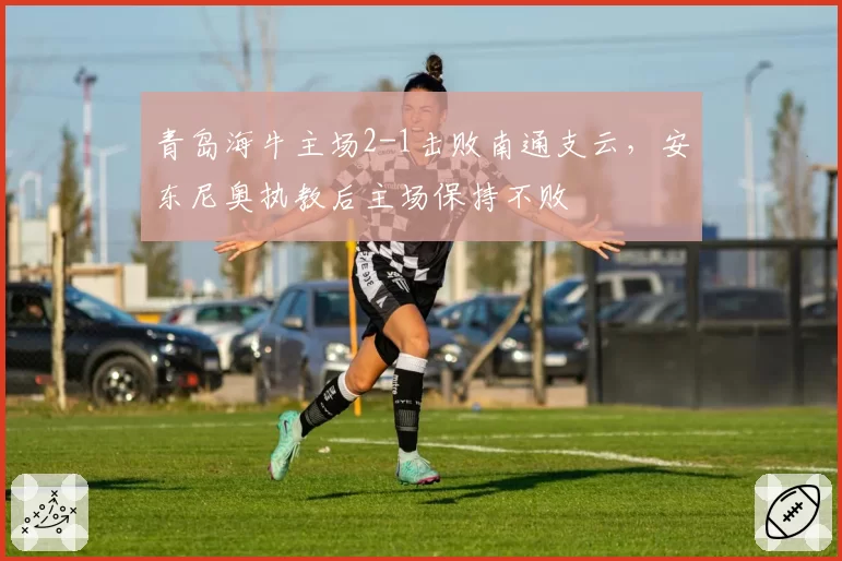 青岛海牛主场2-1击败南通支云，安东尼奥执教后主场保持不败