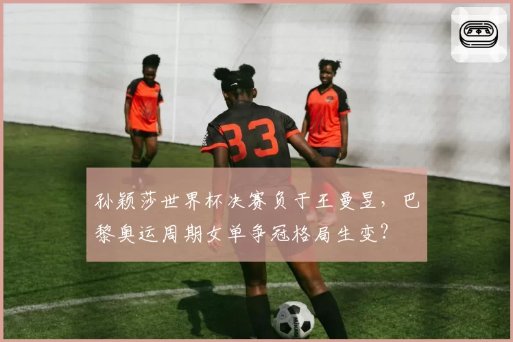 孙颖莎世界杯决赛负于王曼昱，巴黎奥运周期女单争冠格局生变？