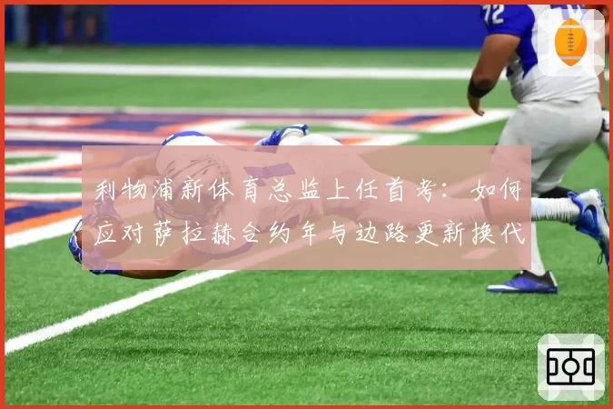 利物浦新体育总监上任首考：如何应对萨拉赫合约年与边路更新换代