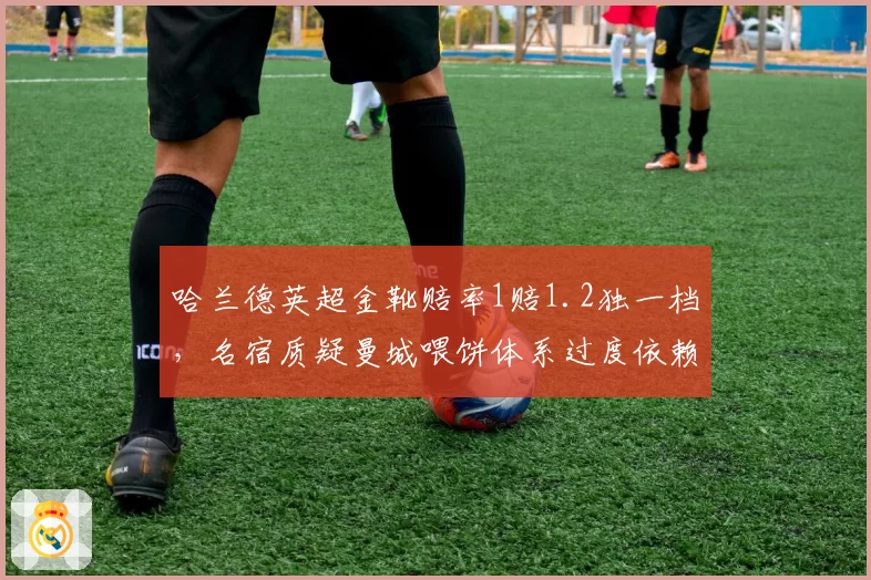 哈兰德英超金靴赔率1赔1.2独一档，名宿质疑曼城喂饼体系过度依赖