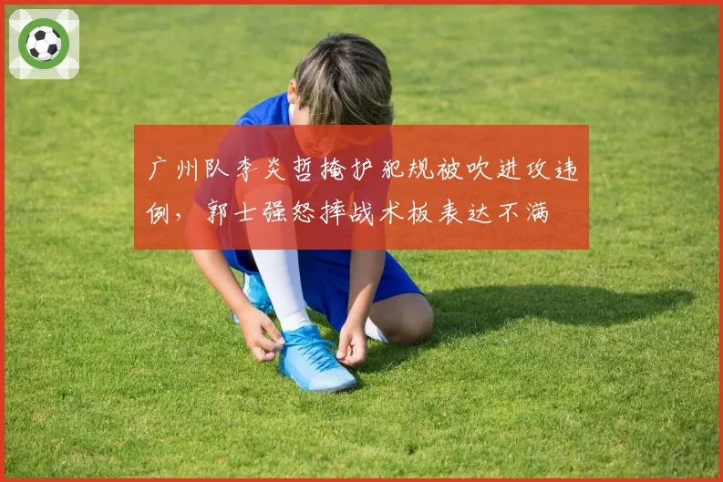广州队李炎哲掩护犯规被吹进攻违例，郭士强怒摔战术板表达不满