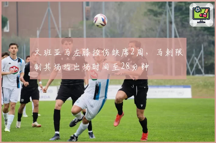 文班亚马左膝挫伤缺席2周，马刺限制其场均出场时间至28分钟