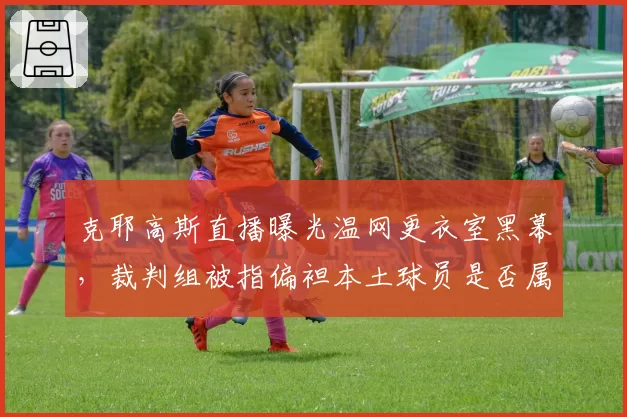 克耶高斯直播曝光温网更衣室黑幕，裁判组被指偏袒本土球员是否属实？