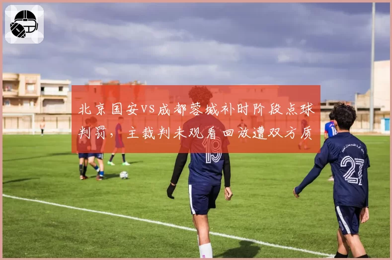 北京国安vs成都蓉城补时阶段点球判罚，主裁判未观看回放遭双方质疑