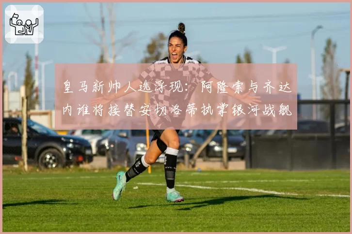 皇马新帅人选浮现：阿隆索与齐达内谁将接替安切洛蒂执掌银河战舰？