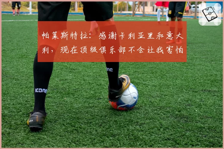 帕莱斯特拉：感谢卡利亚里和意大利，现在顶级俱乐部不会让我害怕