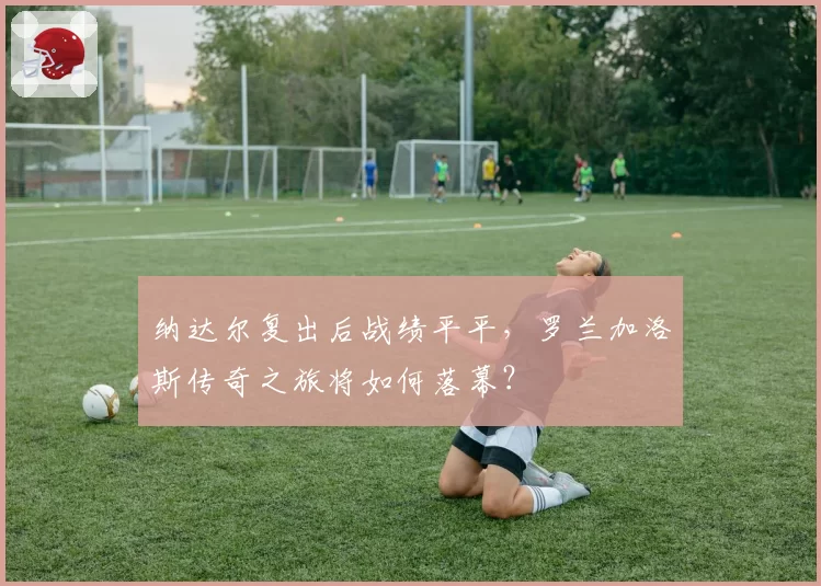 纳达尔复出后战绩平平，罗兰加洛斯传奇之旅将如何落幕？