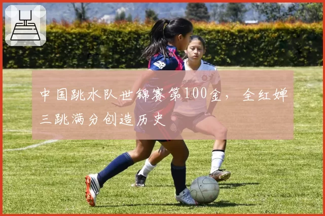 中国跳水队世锦赛第100金，全红婵三跳满分创造历史