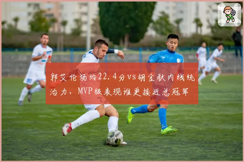 郭艾伦场均22.4分vs胡金秋内线统治力，MVP级表现谁更接近总冠军