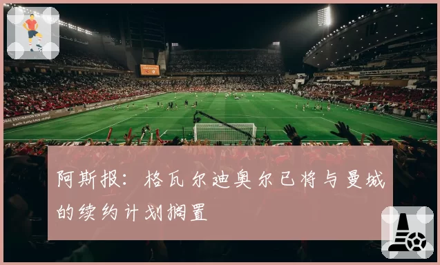 阿斯报：格瓦尔迪奥尔已将与曼城的续约计划搁置
