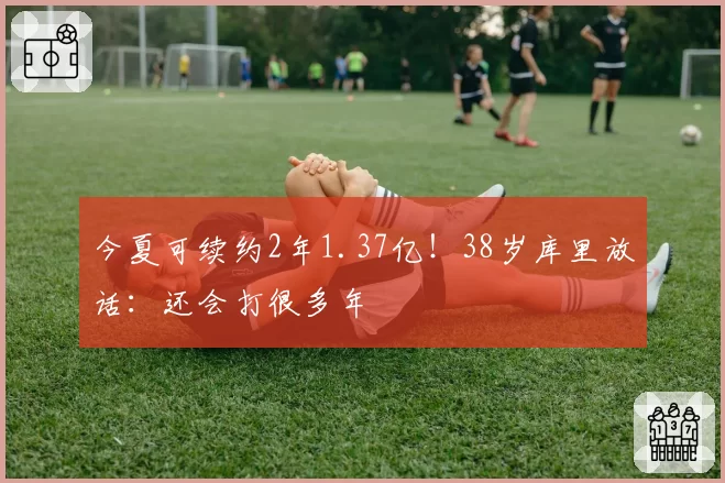 今夏可续约2年1.37亿！38岁库里放话：还会打很多年