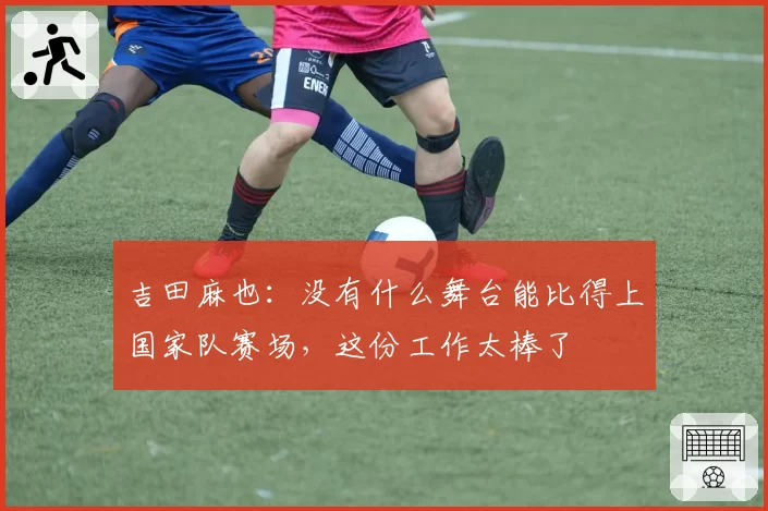 吉田麻也：没有什么舞台能比得上国家队赛场，这份工作太棒了
