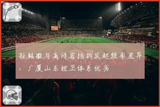 孙铭徽与高诗岩挡拆发起频率差异，广厦山东控卫体系优劣