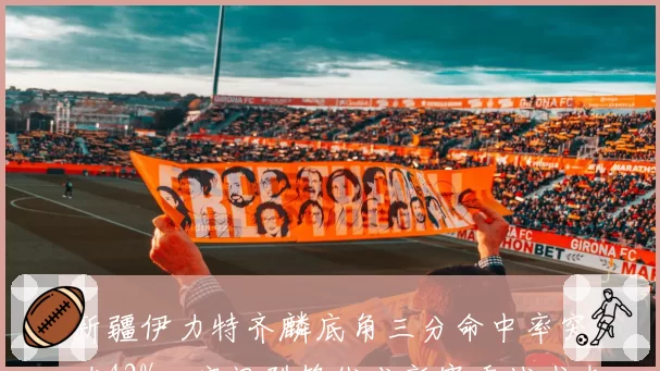 新疆伊力特齐麟底角三分命中率突破42%，空间型锋线成新赛季战术支点