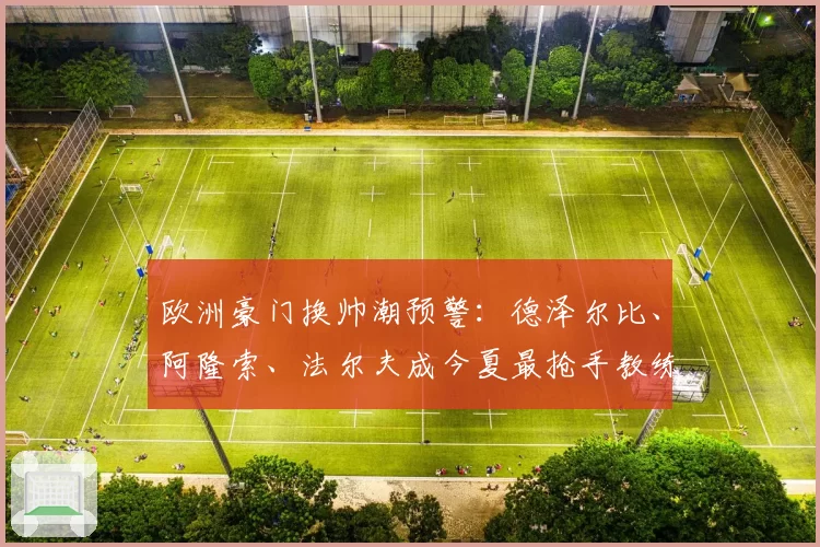 欧洲豪门换帅潮预警：德泽尔比、阿隆索、法尔夫成今夏最抢手教练