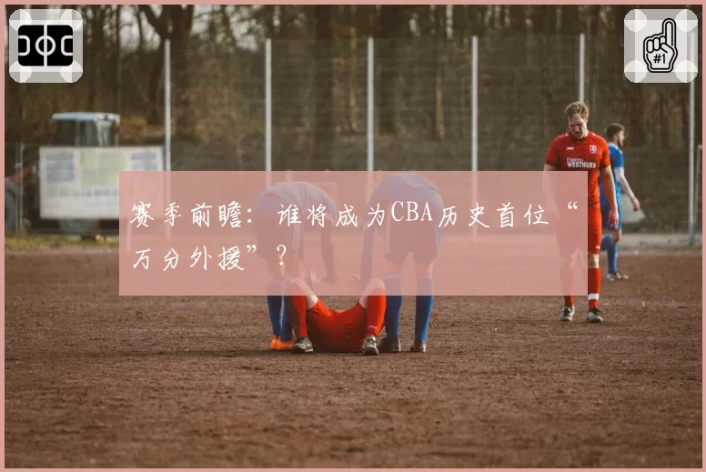 赛季前瞻：谁将成为CBA历史首位“万分外援”？